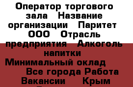 Оператор торгового зала › Название организации ­ Паритет, ООО › Отрасль предприятия ­ Алкоголь, напитки › Минимальный оклад ­ 20 000 - Все города Работа » Вакансии   . Крым,Бахчисарай